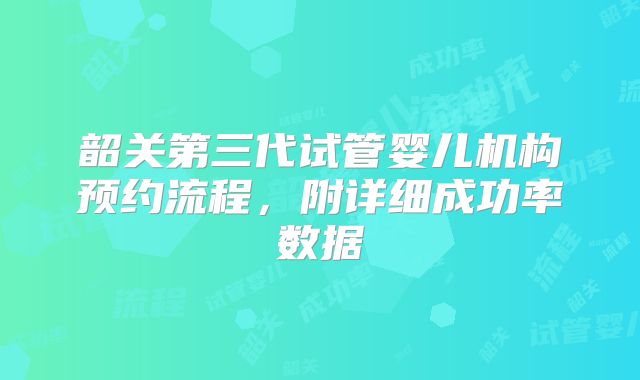 韶关第三代试管婴儿机构预约流程，附详细成功率数据