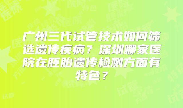 广州三代试管技术如何筛选遗传疾病？深圳哪家医院在胚胎遗传检测方面有特色？