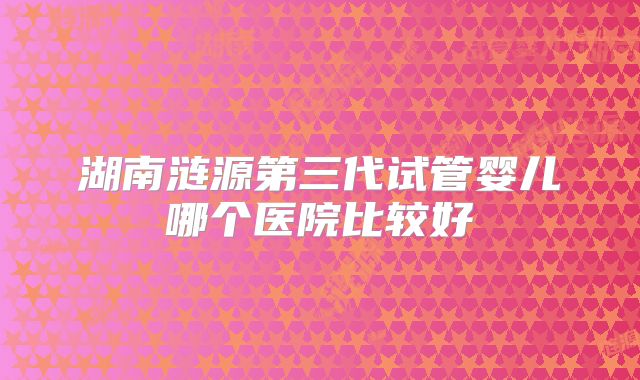 湖南涟源第三代试管婴儿哪个医院比较好