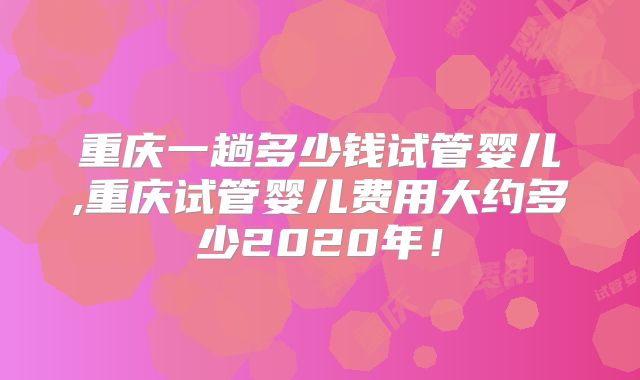 重庆一趟多少钱试管婴儿,重庆试管婴儿费用大约多少2020年！