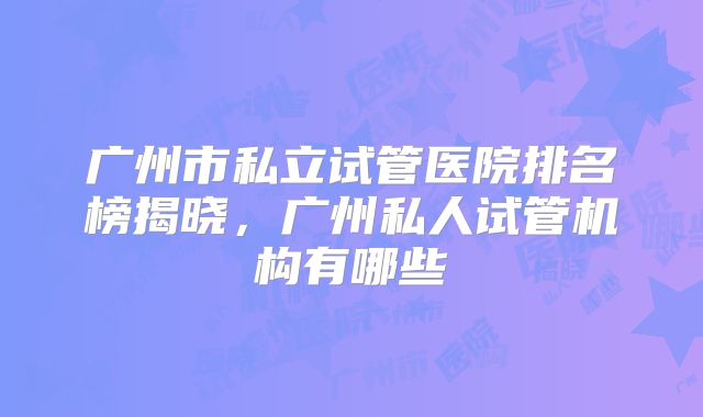 广州市私立试管医院排名榜揭晓,广州私人试管机构有哪些
