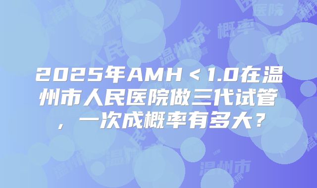 2025年AMH＜1.0在温州市人民医院做三代试管，一次成概率有多大？