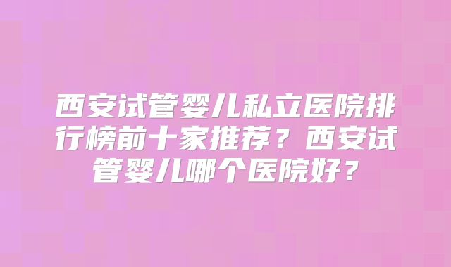 西安试管婴儿私立医院排行榜前十家推荐？西安试管婴儿哪个医院好？