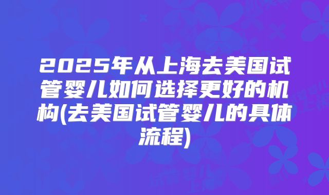 2025年从上海去美国试管婴儿如何选择更好的机构(去美国试管婴儿的具体流程)