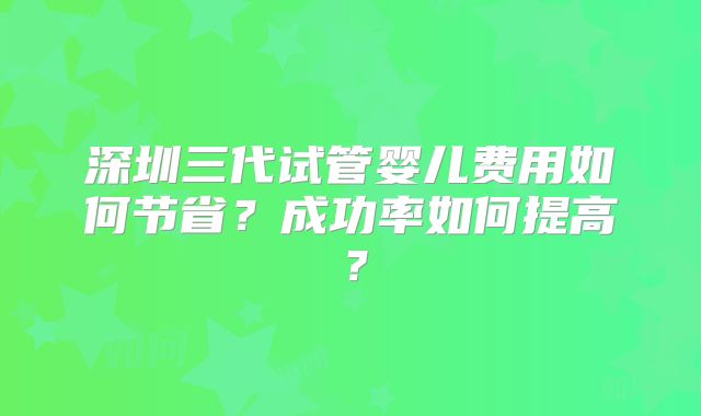 深圳三代试管婴儿费用如何节省？成功率如何提高？