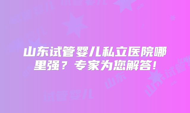山东试管婴儿私立医院哪里强?专家为您解答!