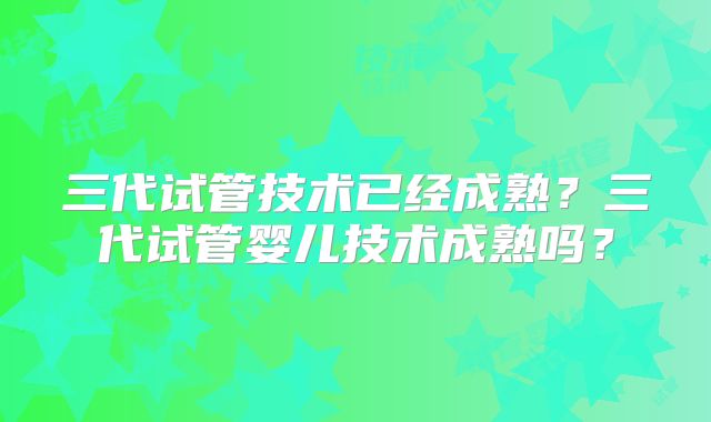 三代试管技术已经成熟？三代试管婴儿技术成熟吗？