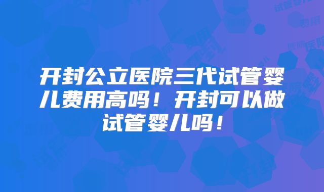 开封公立医院三代试管婴儿费用高吗！开封可以做试管婴儿吗！