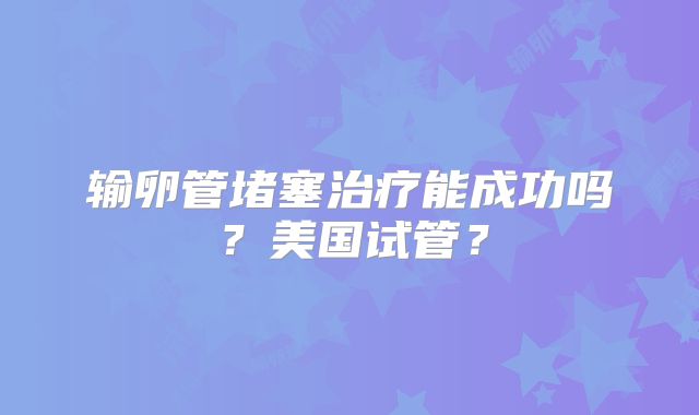 输卵管堵塞治疗能成功吗？美国试管？