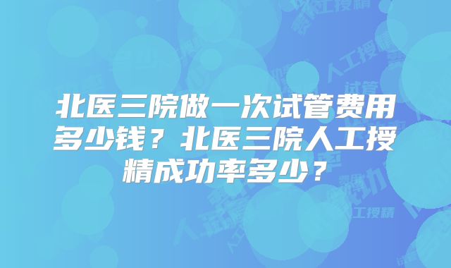 北医三院做一次试管费用多少钱?北医三院人工授精成功率多少?