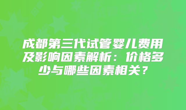 成都第三代试管婴儿费用及影响因素解析:价格多少与哪些因素相关?