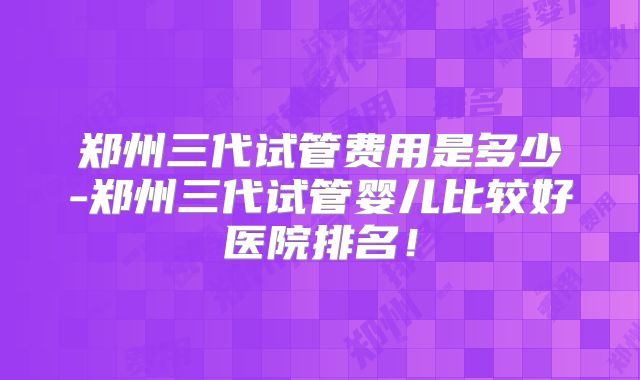 郑州三代试管费用是多少-郑州三代试管婴儿比较好医院排名！