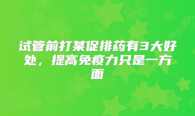 试管前打某促排药有3大好处，提高免疫力只是一方面