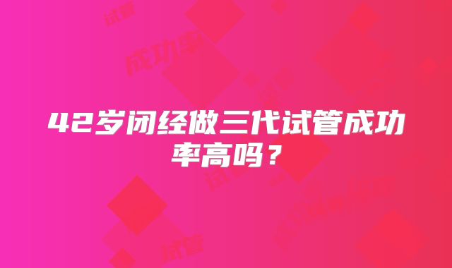 42岁闭经做三代试管成功率高吗？