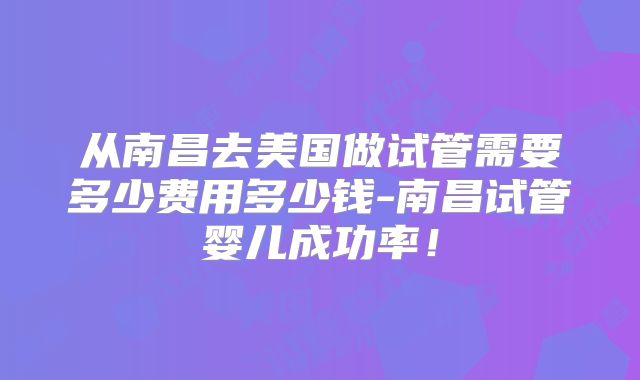 从南昌去美国做试管需要多少费用多少钱-南昌试管婴儿成功率！
