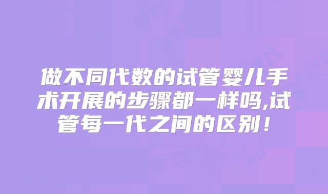 做不同代数的试管婴儿手术开展的步骤都一样吗,试管每一代之间的区别！