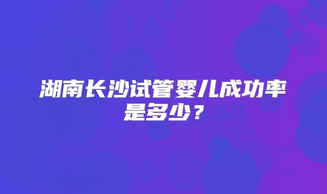 湖南长沙试管婴儿成功率是多少？
