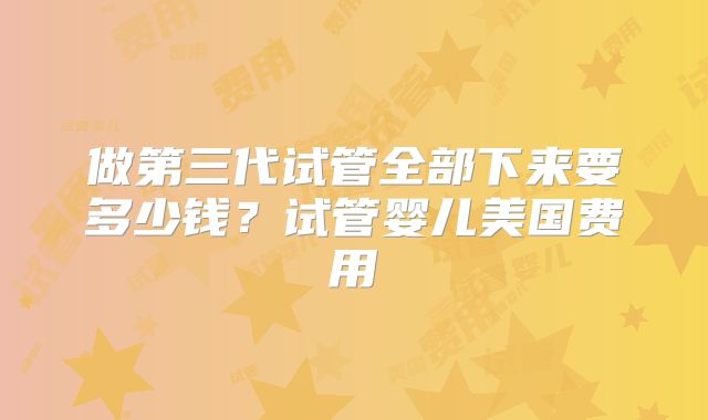 做第三代试管全部下来要多少钱?试管婴儿美国费用