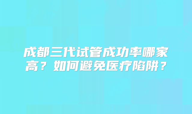 成都三代试管成功率哪家高？如何避免医疗陷阱？