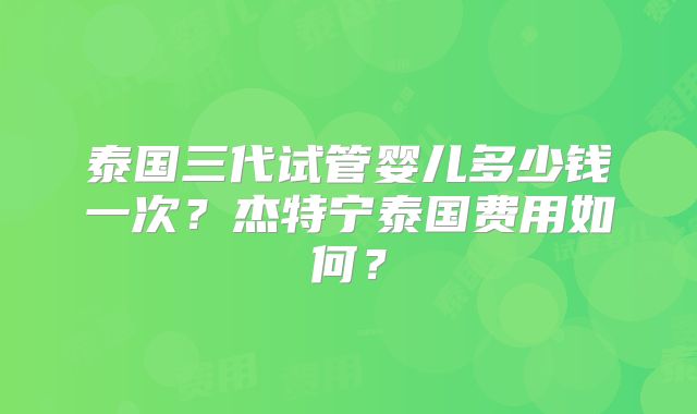 泰国三代试管婴儿多少钱一次？杰特宁泰国费用如何？