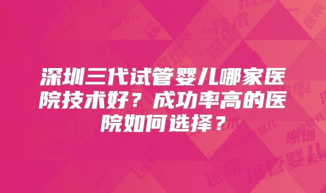 深圳三代试管婴儿哪家医院技术好？成功率高的医院如何选择？