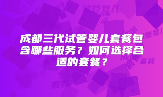成都三代试管婴儿套餐包含哪些服务？如何选择合适的套餐？