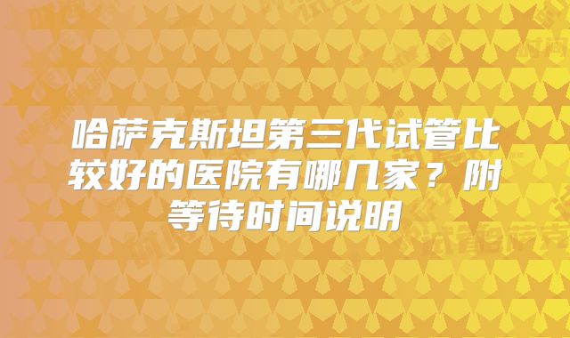 哈萨克斯坦第三代试管比较好的医院有哪几家？附等待时间说明