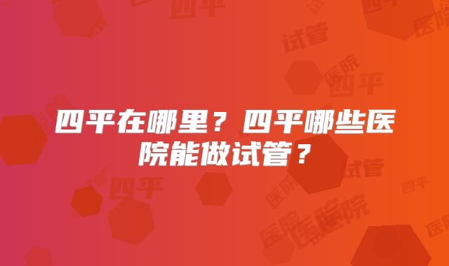 四平在哪里？四平哪些医院能做试管？