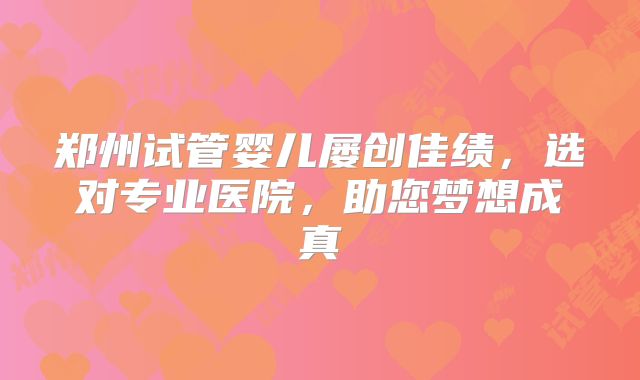 郑州试管婴儿屡创佳绩，选对专业医院，助您梦想成真