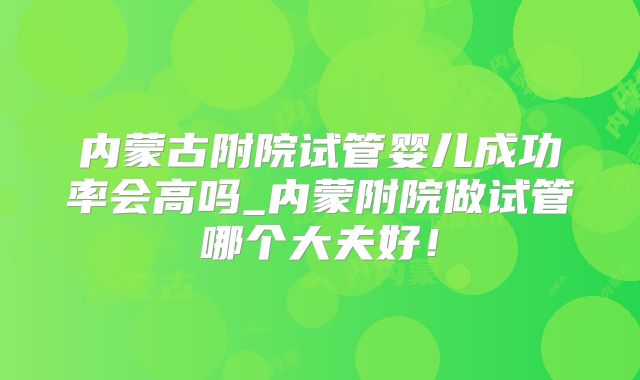 内蒙古附院试管婴儿成功率会高吗_内蒙附院做试管哪个大夫好！
