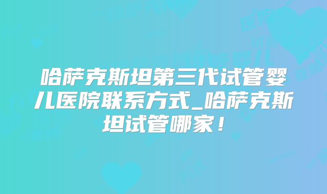 哈萨克斯坦第三代试管婴儿医院联系方式_哈萨克斯坦试管哪家！