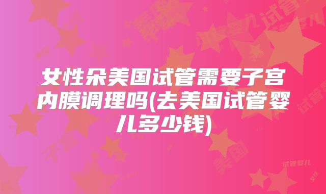 女性朵美国试管需要子宫内膜调理吗(去美国试管婴儿多少钱)