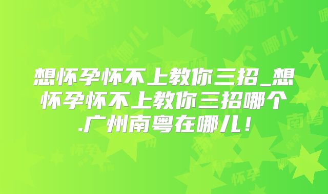 想怀孕怀不上教你三招_想怀孕怀不上教你三招哪个.广州南粤在哪儿！
