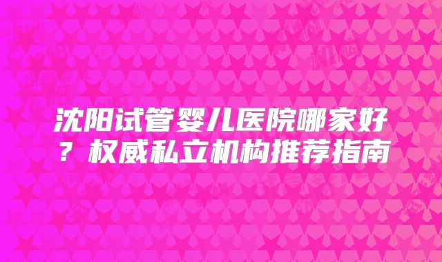 沈阳试管婴儿医院哪家好？权威私立机构推荐指南