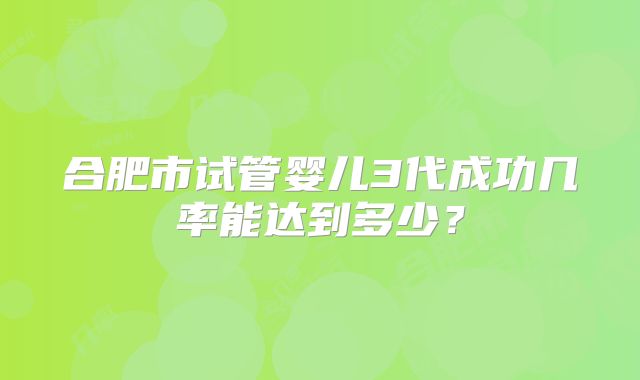 合肥市试管婴儿3代成功几率能达到多少?