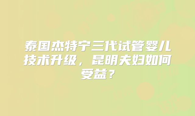 泰国杰特宁三代试管婴儿技术升级，昆明夫妇如何受益？