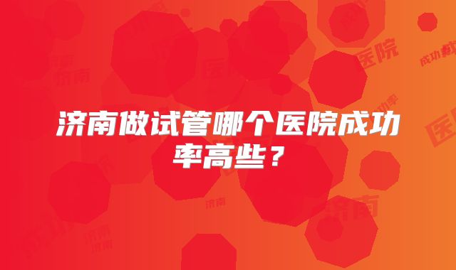 济南做试管哪个医院成功率高些?