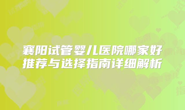 襄阳试管婴儿医院哪家好推荐与选择指南详细解析