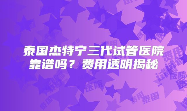 泰国杰特宁三代试管医院靠谱吗？费用透明揭秘