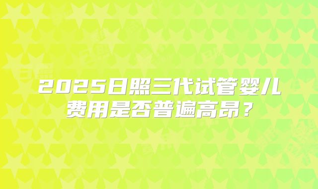 2025日照三代试管婴儿费用是否普遍高昂？