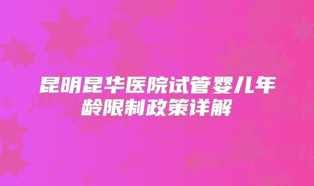 昆明昆华医院试管婴儿年龄限制政策详解