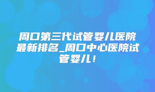 周口第三代试管婴儿医院最新排名_周口中心医院试管婴儿!