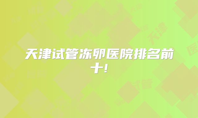 天津试管冻卵医院排名前十!