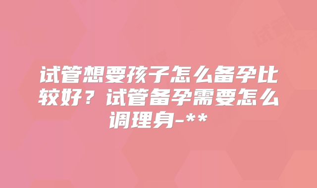 试管想要孩子怎么备孕比较好？试管备孕需要怎么调理身-**