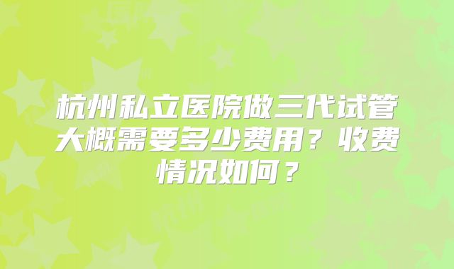 杭州私立医院做三代试管大概需要多少费用？收费情况如何？