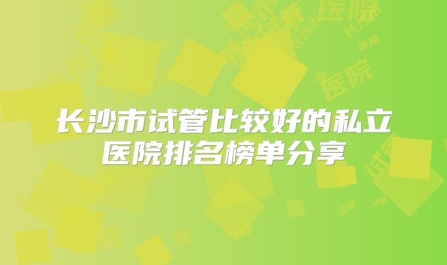 长沙市试管比较好的私立医院排名榜单分享