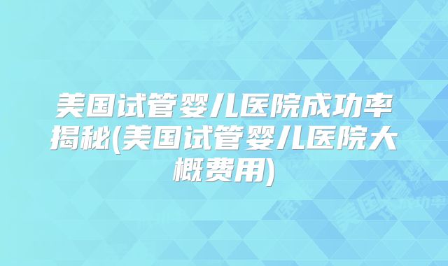 美国试管婴儿医院成功率揭秘(美国试管婴儿医院大概费用)