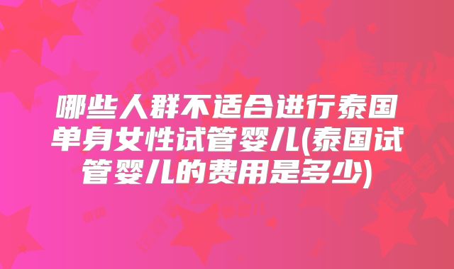 哪些人群不适合进行泰国单身女性试管婴儿(泰国试管婴儿的费用是多少)