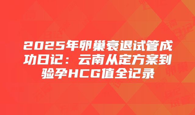 2025年卵巢衰退试管成功日记：云南从定方案到验孕HCG值全记录