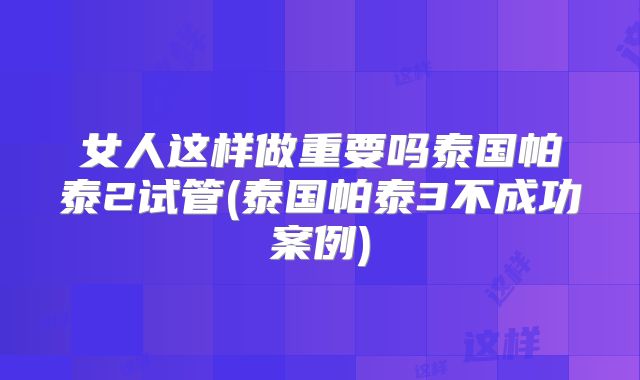 女人这样做重要吗泰国帕泰2试管(泰国帕泰3不成功案例)